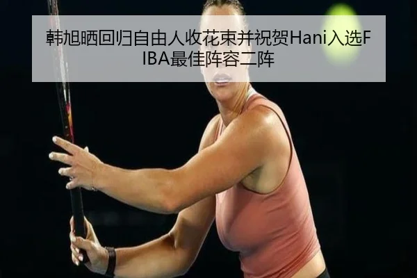 韩旭晒回归自由人收花束并祝贺Hani入选FIBA最佳阵容二阵（ZOSPORTS）